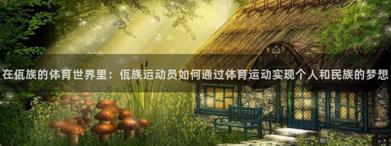 意昂2登录地址：在佤族的体育世界里：佤族运动员如何通过体育运动实现个人和民族的梦想
