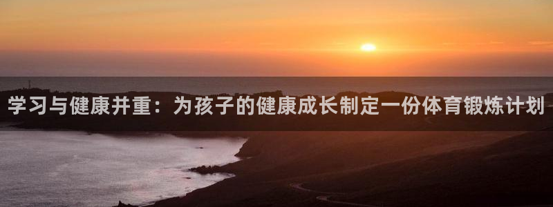 意昂平台登陆：学习与健康并重：为孩子的健康成长制定一份体育锻炼计划